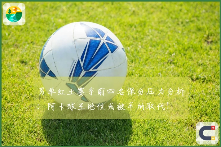 男单红土赛季前四名保分压力分析：阿卡球王地位或被辛纳取代！