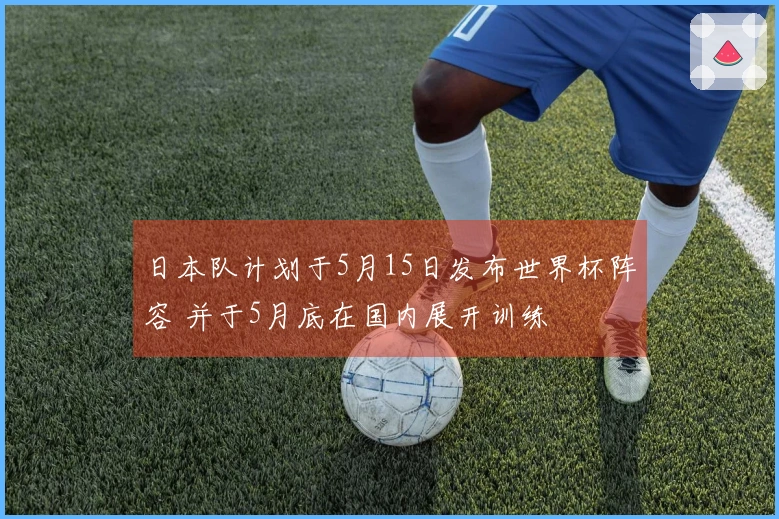 日本队计划于5月15日发布世界杯阵容 并于5月底在国内展开训练