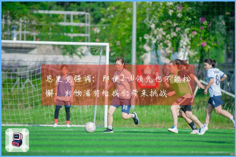 恩里克强调：即便2-0领先也不能松懈，利物浦将给我们带来挑战