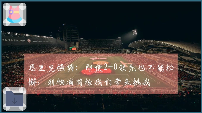恩里克强调：即便2-0领先也不能松懈，利物浦将给我们带来挑战