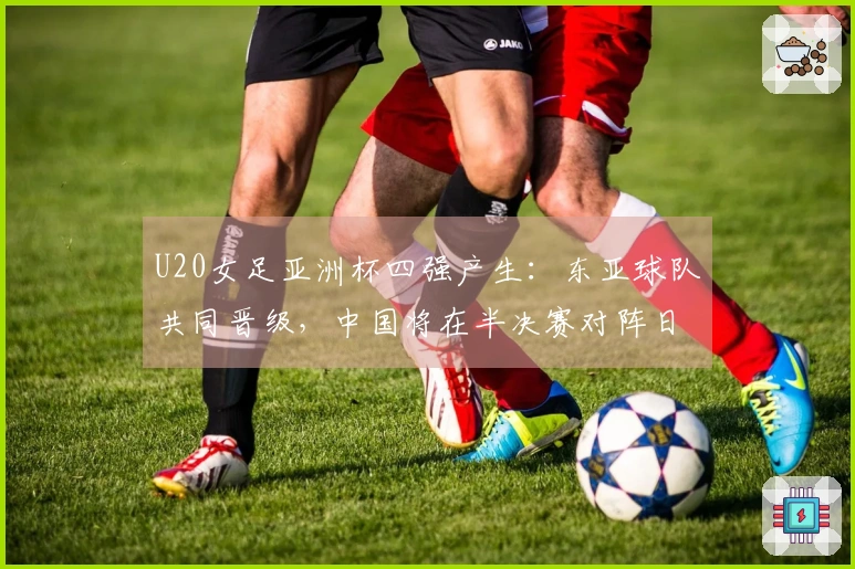 U20女足亚洲杯四强产生：东亚球队共同晋级，中国将在半决赛对阵日本