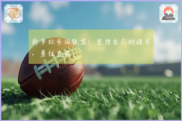 新华社专访张雪：坚持自己的追求，勇往直前