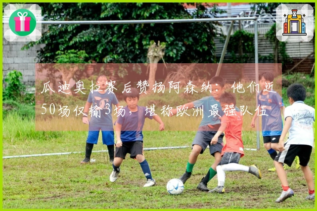 瓜迪奥拉赛后赞扬阿森纳：他们近50场仅输3场，堪称欧洲最强队伍
