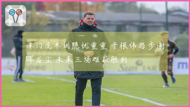 津门虎冬训隐忧重重 于根伟恐步谢晖后尘 未来三场难获胜利