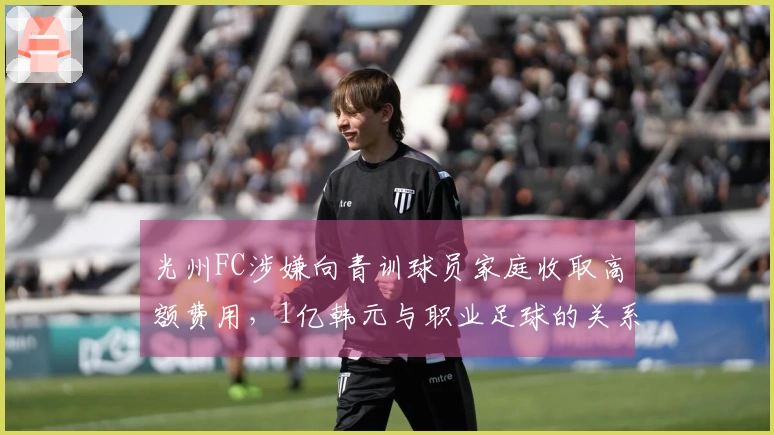 光州FC涉嫌向青训球员家庭收取高额费用，1亿韩元与职业足球的关系引发争议