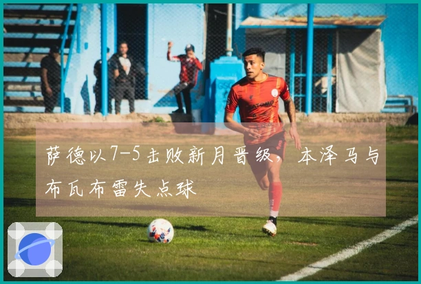 萨德以7-5击败新月晋级，本泽马与布瓦布雷失点球
