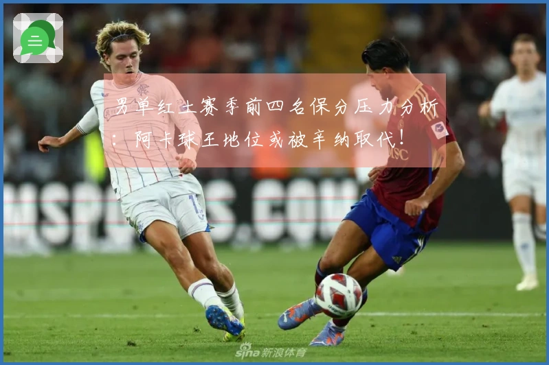 男单红土赛季前四名保分压力分析：阿卡球王地位或被辛纳取代！