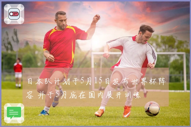日本队计划于5月15日发布世界杯阵容 并于5月底在国内展开训练