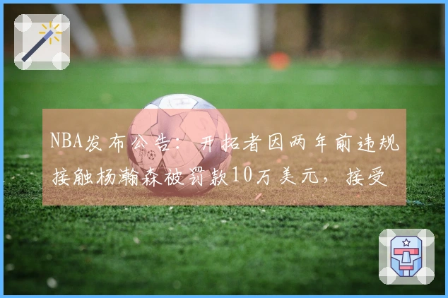 NBA发布公告：开拓者因两年前违规接触杨瀚森被罚款10万美元，接受惩罚