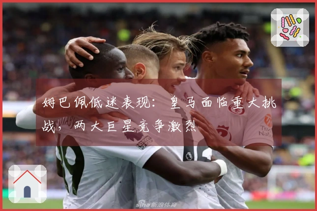 姆巴佩低迷表现：皇马面临重大挑战，两大巨星竞争激烈