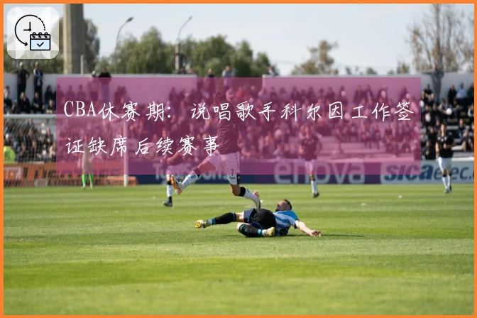 CBA休赛期：说唱歌手科尔因工作签证缺席后续赛事