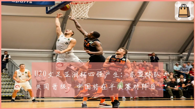 U20女足亚洲杯四强产生：东亚球队共同晋级，中国将在半决赛对阵日本