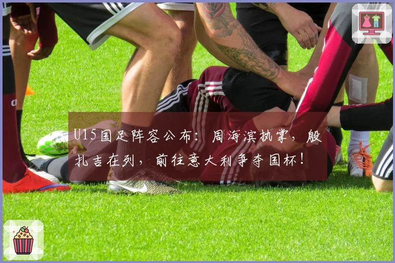 U15国足阵容公布：周海滨执掌，殷扎吉在列，前往意大利争夺国杯！